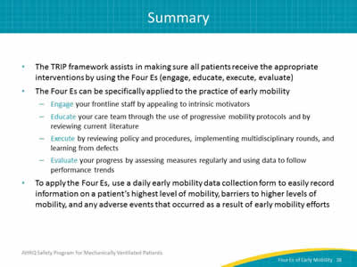 The TRIP framework assists in making sure all patients receive the appropriate interventions by using the Four Es (engage, educate, execute, evaluate). The Four Es can be specifically applied to the practice of early mobility: Engage your frontline staff by appealing to intrinsic motivators. Educate your care team through the use of progressive mobility protocols and by reviewing current literature. Execute by reviewing policy and procedures, implementing multidisciplinary rounds, and learning from defects. Evaluate your progress by assessing measures regularly and using data to follow performance trends. To apply the Four Es, use a daily early mobility data collection form to easily record information on a patient’s highest level of mobility, barriers to higher levels of mobility, and any adverse events that occurred as a result of early mobility efforts.