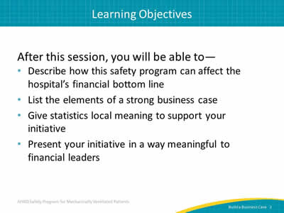 After this session, you will be able to: Describe how this safety program can affect the hospital’s financial bottom line. List the elements of a strong business case. Give statistics local meaning to support your initiative. Present your initiative in a way meaningful to financial leaders.