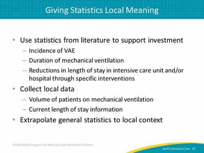 Use statistics from literature to support investment: Incidence of VAE. Duration of mechanical ventilation. Reductions in length of stay in intensive care unit and/or hospital through specific interventions. Collect local data: Volume of patients on mechanical ventilation. Current length of stay information. Extrapolate general statistics to local context.