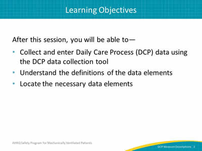 Slide 2: Learning Objectives: After this session, you will be able to--collect and enter Daily Care Process (DCP) data using the DCP data collection tool, understand the definitions of the data elements, and locate the necessary data elements.