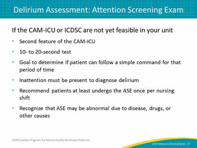 Slide 27: If the CAM-ICU or ICDSC are not yet feasible in your unit–Second feature of the CAM-ICU. 10- to 20-second test. Goal to determine if patient can follow a simple command for that period of time. Inattention must be present to diagnose delirium. Recommend patients at least undergo the ASE once per nursing shift. Recognize that ASE may be abnormal due to disease, drugs, or other causes.