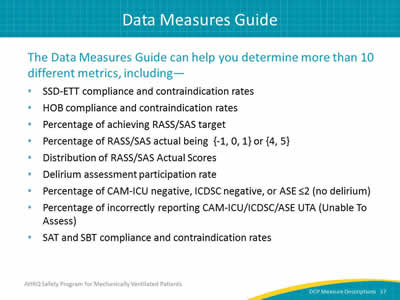 Slide 37: The Data Measures Guide can help you determine over 10 different metrics, including–SSD-ETT compliance and contraindication rates. HOB compliance and contraindication rates. Percentage of achieving RASS/SAS target. Percentage of RASS/SAS actual being  {-1, 0, 1} or {4, 5}. Distribution of RASS/SAS Actual Scores. Delirium assessment participation rate. Percentage of CAM-ICU negative, ICDSC negative, or ASE ≤2 (no delirium). Percentage of incorrectly reporting CAM-ICU/ICDSC/ASE UTA (Unable To Assess). SAT and SBT compliance and contraindication rates.