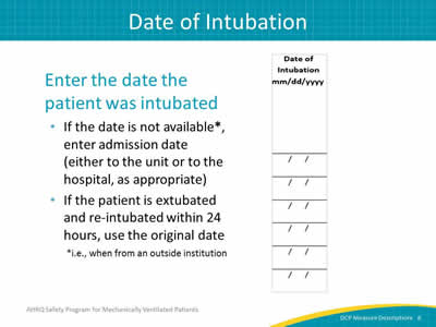 Slide 8: Enter the date the patient was intubated: if the date is not available, enter admission date (either to the unit or to the hospital as appropriate), if the patient is extubated and re-intubated within 24 hours, use the original date. 