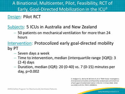 Design: Pilot RCT. Subjects: 5 ICUs in Australia and New Zealand: 50 patients on mechanical ventilation for more than 24 hours. Intervention: Protocolized early goal-directed mobility by PT: Seven days a week. Time to intervention, median (interquartile range [IQR]): 3 (2-4) days. Duration, median (IQR): 20 (0-40) vs. 7 (0-15) minutes per day, p=0.002.