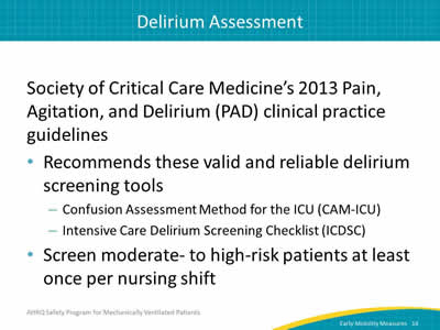 Society of Critical Care Medicine’s 2013 Pain, Agitation, and Delirium (PAD) clinical practice guidelines: Recommends these valid and reliable delirium screening tools: Confusion Assessment Method for the ICU (CAM-ICU). Intensive Care Delirium Screening Checklist (ICDSC). Screen moderate- to high-risk patients at least once per nursing shift.