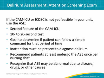 If the CAM-ICU or ICDSC is not yet feasible in your unit, use the ASE: Second feature of the CAM-ICU. 10- to 20-second test. Goal to determine if patient can follow a simple command for that period of time. Inattention must be present to diagnose delirium. Recommend patients at least undergo the ASE once per nursing shift. Recognize that ASE may be abnormal due to disease, drugs or other causes.