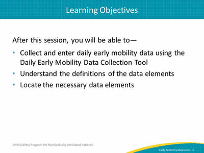 After this session, you will be able to: Collect and enter daily early mobility data using the Daily Early Mobility Data Collection Tool. Understand the definitions of the data elements. Locate the necessary data elements.