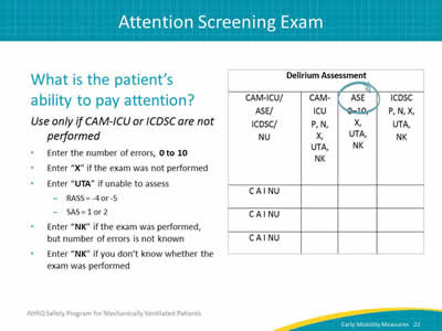 Image: Detail of delirium assessment columns of the data collection tool with 'ASE' column head circled. What is the patient’s ability to pay attention? Use only if CAM-ICU or ICDSC are not performed. Enter the number of errors, 0 to 10. Enter X if the exam was not performed. Enter UTA if unable to assess: RASS = -4 or -5. SAS = 1 or 2. Enter NK if the exam was performed, but number of errors is not known. Enter NK if you don’t know whether the exam was performed.