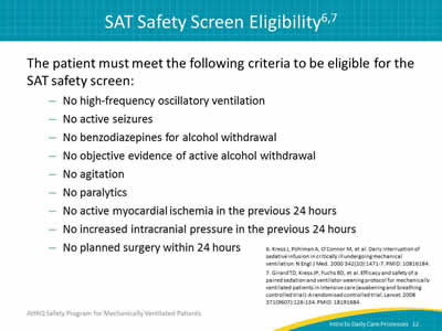 The patient must meet the following criteria to be eligible for the SAT safety screen: No high-frequency oscillatory ventilation. No active seizures. No benzodiazepines for alcohol withdrawal. No objective evidence of active alcohol withdrawal. No agitation. No paralytics. No active myocardial ischemia in the previous 24 hours. No increased intracranial pressure in the previous 24 hours. No planned surgery within 24 hours.