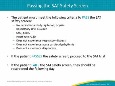 The patient must meet the following criteria to PASS the SAT safety screen: No persistent anxiety, agitation, or pain. Respiratory rate less than 35/min. SpO2 greater than 88%. Heart rate greater than 130. Does not experience respiratory distress. Does not experience acute cardiac dysrhythmia. Does not experience diaphoresis. If the patient PASSES the safety screen, proceed to the SAT trial. If the patient FAILS the SAT safety screen, they should be rescreened the following day.