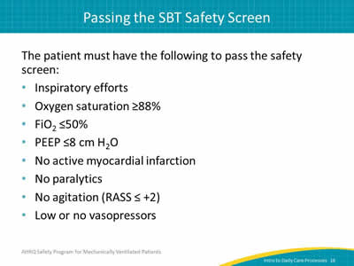 The patient must have the following to pass the safety screen: Inspiratory efforts. Oxygen saturation greater than or equal to 88%. FiO2 less than or equal to 50%. PEEP less than or equal to 8cm H2O. No active myocardial infarction. No paralytics. No agitation (RASS greater than or equal to +2). Low or no vasopressors.