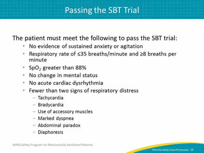 The patient must meet the following to pass the SBT trial: No evidence of sustained anxiety or agitation. Respiratory rate of less than or equal to 35 breaths/minute and greater than or equal to 8 breaths per minute. SpO2 greater than 88%. No change in mental status. No acute cardiac dysrhythmia. Fewer than two signs of respiratory distress: Tachycardia. Bradycardia. Use of accessory muscles. Marked dyspnea. Abdominal paradox. Diaphoresis.
