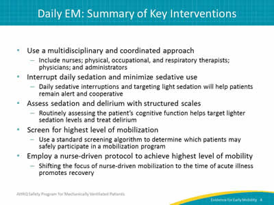 Use a multidisciplinary and coordinated approach: Include nurses; physical, occupational, and respiratory therapists;  physicians; and administrators. Interrupt daily sedation and minimize sedative use: Daily sedative interruptions and targeting light sedation will help patients remain alert and cooperative. Assess sedation and delirium with structured scales: Routinely assessing the patient’s cognitive function helps target lighter sedation levels and treat delirium. Screen for highest level of mobilization: Use a standard screening algorithm to determine which patients may safely participate in a mobilization program. Employ a nurse-driven protocol to achieve highest level of mobility: Shifting the focus of nurse-driven mobilization to the time of acute illness promotes recovery.