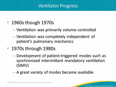 1960s though 1970s: Ventilation was primarily volume controlled. Ventilation was completely independent of patient’s pulmonary mechanics. 1970s through 1980s: Development of patient-triggered modes such as synchronized intermittent mandatory ventilation (SIMV). A great variety of modes became available.