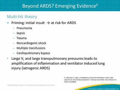 Multi-hit theory: Priming: initial insult points to at risk for ARDS: Pneumonia. Sepsis. Trauma. Noncardiogenic shock. Multiple transfusions. Cardiopulmonary bypass. Large Vt and large transpulmonary pressures leads to amplification of inflammation and ventilator induced lung injury (iatrogenic ARDS).