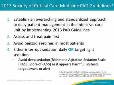 1. Establish an overarching and standardized approach to daily patient management in the intensive care unit by implementing 2013 PAD Guidelines. 2. Assess and treat pain first. 3. Avoid benzodiazepines in most patients. 4. Either interrupt sedation daily OR target light sedation: Avoid deep sedation (Richmond Agitation-Sedation Scale [RASS] score of -4/-5) as it appears harmful; instead, target awake or alert.