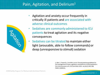 Agitation and anxiety occur frequently in critically ill patients and are associated with adverse clinical outcomes. Sedatives are commonly administered to ICU patients to treat agitation and its negative consequences. Sedatives can be titrated to maintain either light (arousable, able to follow commands) or deep (unresponsive to stimuli) sedation.