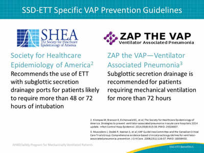 Society for Healthcare Epidemiology of America: Recommends the use of ETT with subglottic secretion drainage ports for patients likely to require more than 48 or 72 hours of intubation. ZAP the VAP—Ventilator Associated Pneumonia: Subglottic secretion drainage is recommended for patients requiring mechanically ventilation for more than 72 hours.