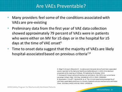 Many providers feel some of the conditions associated with VAEs are pre-existing. Preliminary data from the first year of VAE data collection showed approximately 79 percent of VAEs were in patients who were either on MV for ≥5 days or in the hospital for ≥5 days at the time of VAE onset. Time to onset data suggest that the majority of VAEs are likely hospital-associated based on previous criteria.