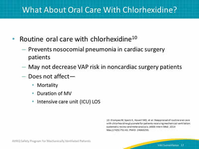 Routine oral care with chlorhexidine: Prevents nosocomial pneumonia in cardiac surgery patients. May not decrease VAP risk in noncardiac surgery patients. Does not affect Intensive care unit (ICU), LOS, Duration of MV, Mortality.