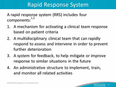 A rapid response system (RRS) includes four components: A mechanism for activating a clinical team response based on patient criteria. A multidisciplinary clinical team that can rapidly respond to assess and intervene in order to prevent further deterioration. A system for feedback, to help mitigate or improve response to similar situations in the future. An administrative structure to implement, train, and monitor all related activities.