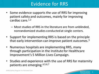 Some evidence supports the use of RRS for improving patient safety and outcomes, mainly for improving cardiac care. Support for implementing RRS is based on the principle that early intervention can improve patient outcomes. Numerous hospitals are implementing RRS, many through participation in the Institute for Healthcare Improvement’s 5 Million Lives Campaign. Studies and experience with the use of RRS for maternity patients are emerging.