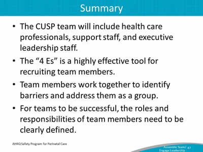 The CUSP team will include health care professionals, support staff, and executive leadership staff. The "4 Es" is a highly effective tool for recruiting team members. Team members work together to identify barriers and address them as a group. For teams to be successful, the roles and responsibilities of team members need to be clearly defined.