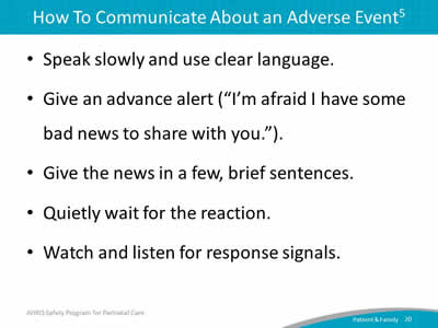 Speak slowly and use clear language. Give an advance alert ("I'm afraid I have some bad news to share with you."). Give the news in a few, brief sentences. Quietly wait for the reaction. Watch and listen for response signals.