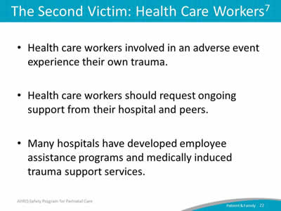 Health care workers involved in an adverse event experience their own trauma. Health care workers should request ongoing support from their hospital and peers. Many hospitals have developed employee assistance programs and medically induced trauma support services.
