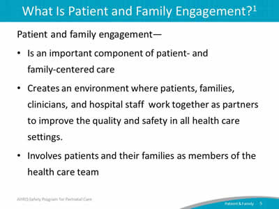 Patient and family engagement—  Is an important component of patient-and family-centered care. Creates an environment where patients, families, clinicians, and hospital staff work together as partners to improve the quality and safety in all health care settings. Involves patients and their families as members of the health care team.