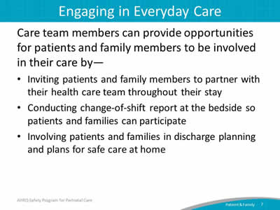 Care team members can provide opportunities for patients and family members to be involved in their care by—  Inviting patients and family members to partner with their health care team throughout their stay. Conducting change-of-shift report at the bedside so patients and families can participate. Involving patients and families in discharge planning and plans for safe care at home.
