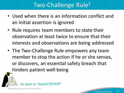Used when there is an information conflict and an initial assertion is ignored. Rule requires team members to state their observation at least twice to ensure that their interests and observations are being addressed. The Two-Challenge Rule empowers any team member to stop the action if he or she senses, or discovers, an essential safety breach that hinders patient well-being.