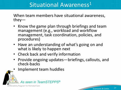 When team members have situational awareness, they—  Know the game plan through briefings and team management (e.g., workload and workflow management, task coordination, policies, and procedures). Have an understanding of what's going on and what is likely to happen next. Check back and verify information. Provide ongoing updates—briefings, callouts, and check-backs. Implement team huddles.