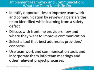Identify opportunities to improve teamwork and communication by reviewing barriers the team identified while learning from a safety defect. Discuss with frontline providers how and where they want to improve communication. Select a tool that best addresses providers' concerns. Use teamwork and communication tools and incorporate them into team meetings and other relevant project processes.