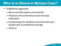 Who Is to Blame in Malizzo Case? Traditional approach: Nurse who left patient unmonitored. Physician who ordered too much fentanyl, midazolam. GI attending who decided to proceed with case despite lack of anesthesia coverage. Others?