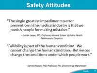 Safety Attitudes. 'The single greatest impediment to error prevention in the medical industry is that we punish people for making mistakes.'  -- Lucian Leape, MD, Professor, Harvard School of Public Health Testimony to Congress. 'Fallibility is part of the human condition.  We cannot change the human condition.  But we can change the conditions under which people work.' --James Reason, PhD, Professor, The University of Manchester.