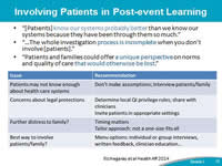 Involving Patients in Post-Event Learning. '[Patients] know our systems probably better than we know our systems because they have been through them so much.'  'The whole investigation process is incomplete when you don’t involve [patients].' 'Patients and families could offer a unique perspective on norms and quality of care that would otherwise be lost.' Patients may not know enough about health care systems – The CANDOR process encourages you not to make assumptions, and to interview patients and families to get their perspective on the event. Concerns about legal protections – Invite patients in appropriate settings (i.e., patient-safety committees), determine local QI privileges and share this information with caregivers. Further distress to the family – Timing matters; but if you are open and continuously communicating with the patient and family, the organization will know the right time to approach them. Best way to involve patients and family – Provide various options, because not every patient/family will want the same thing. Having options allows them to select what works best.
