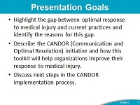 Presentation Goals. Highlight the gap between optimal response to medical injury and current practices and identify the reasons for this gap. Describe the CANDOR (Communication and Optimal Resolution) initiative and how this toolkit will help organizations improve their response to medical injury. Discuss next steps in the CANDOR implementation process.