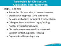 Strategies for Disclosure: Guidelines and Framework. Step 1: Get help. Remember disclosure is a process not an event. Explain what happened (facts as known). Describe implications for patient, treatment plan. Offer genuine expression of regret/apology. Plan for investigation/analysis. Discuss how recurrences will be prevented. Establish contact, supports, followup. Organizational leadership is key.