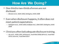 How Are We Doing?One-third to two-thirds of errors are not disclosed. Blendon et al., NEJM 2002; Gallagher, JAMA 2009. Even when disclosure happens, it often does not meet patient expectations. Gallagher et al., JAMA 2003; Kaldijian et al., JGIM 2007; Gallagher, JAMA 2009. Clinicians often lack adequate disclosure training. Wu et al., JAMA 1991; White et al., Acad Med 2008; Bell et al., Acad Med 2010; Liao et al., Acad Med 2014.