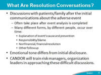 What Are Resolution Conversations? Discussions with patients/family after the initial communications about the adverse event. Many different forms, by different people, occur over time: Explanation of event’s cause and prevention. Responsibility/blame.Nonfinancial, financial resolution. Other followup.Emotional tone differs from initial disclosure. CANDOR will train risk managers, organization leaders in approaching these difficult discussions.