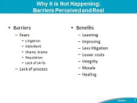 Why It is Not Happening: Barriers Perceived and Real. Barriers: Fears: Litigation Data Bank. Shame, blame. Reputation. Lack of skills. Lack of process. Benefits: Learning Improving. Less litigation. Lower costs. Integrity. Morale. Healing.
