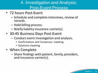 4. Investigation and Analysis: Post-Event Process: 72 hours Post-Event: Schedule and complete interviews, review of records - Hold billing process, Notify liability insurance carrier(s). 30-45 Business Days Post-Event: Conduct event investigation and analysis - Confirmation and Consensus meeting, Solutions meeting. When Complete: Share findings with patient, family, providers, and insurance carrier(s).