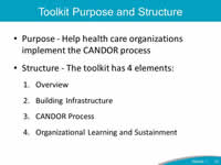 Toolkit Purpose and Structure: Purpose - Help health care organizations implement the CANDOR process, Structure - The toolkit has 4 elements: 1. Overview, 2. Building Infrastructure, 3.CANDOR Process, 4.Organizational Learning and Sustainment.