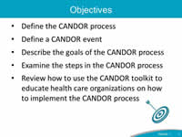 Objectives: Define the CANDOR process, Define a CANDOR event, Describe the goals of the CANDOR process, Examine the steps in the CANDOR process, Review how to use the CANDOR toolkit to educate health care organizations on how to implement the CANDOR process.