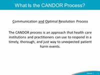 What is the CANDOR Process? Communication (C underlined) and (A N D underlined) Optimal (O underlined) Resolution (R underlined) Process. The CANDOR process is an approach that health care institutions and practitioners can use to respond in a timely, thorough, and just way to unexpected patient harm events.