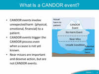 What is a CANDOR event? CANDOR events involve unexpected harm  (physical, emotional, financial) to a patient. CANDOR events trigger the CANDOR process even when a cause is not yet known. Near misses are important and deserve action, but are not CANDOR events.