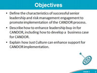 Objectives: Define the characteristics of successful senior leadership and risk management engagement to promote implementation of the CANDOR process. Describe how to enhance leadership buy-in for CANDOR, including how to develop a  business case for CANDOR. Explain how Just Culture can enhance support for CANDOR implementation.