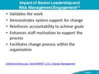 Impact of Senior Leadership and Risk Management Engagement: Validates the work, Demonstrates system support for change, Reinforces accountability to achieve goals, Enhances staff motivation to support the process, Facilitates change process within the organization. Footnote: Additional Resource: TeamSTEPPS® 2.0 – Change Management.