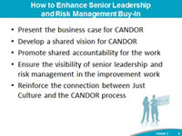 How to Enhance Senior Leadership and Risk Management Buy-In: Present the business case for CANDOR, Develop a shared vision for CANDOR, Promote shared accountability for the work, Ensure the visibility of senior leadership and risk management in the improvement work, Reinforce the connection between Just Culture and the CANDOR process.